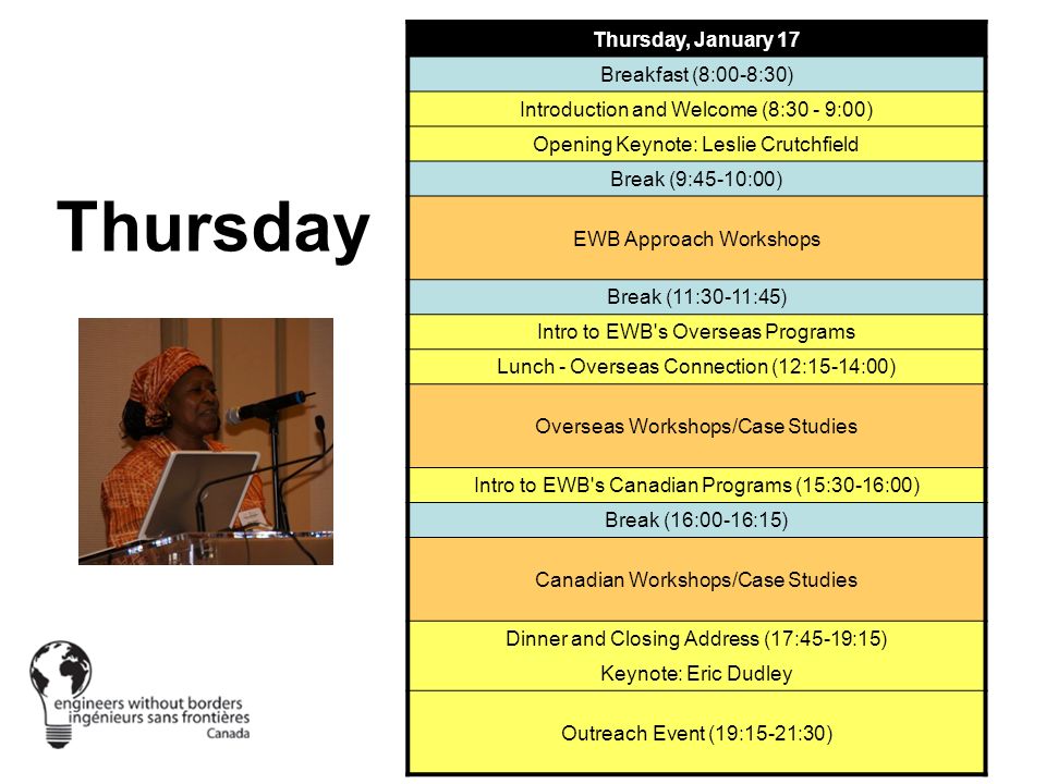 Thursday Thursday, January 17 Breakfast (8:00-8:30) Introduction and Welcome (8:30 - 9:00) Opening Keynote: Leslie Crutchfield Break (9:45-10:00) EWB Approach Workshops Break (11:30-11:45) Intro to EWB s Overseas Programs Lunch - Overseas Connection (12:15-14:00) Overseas Workshops/Case Studies Intro to EWB s Canadian Programs (15:30-16:00) Break (16:00-16:15) Canadian Workshops/Case Studies Dinner and Closing Address (17:45-19:15) Keynote: Eric Dudley Outreach Event (19:15-21:30)