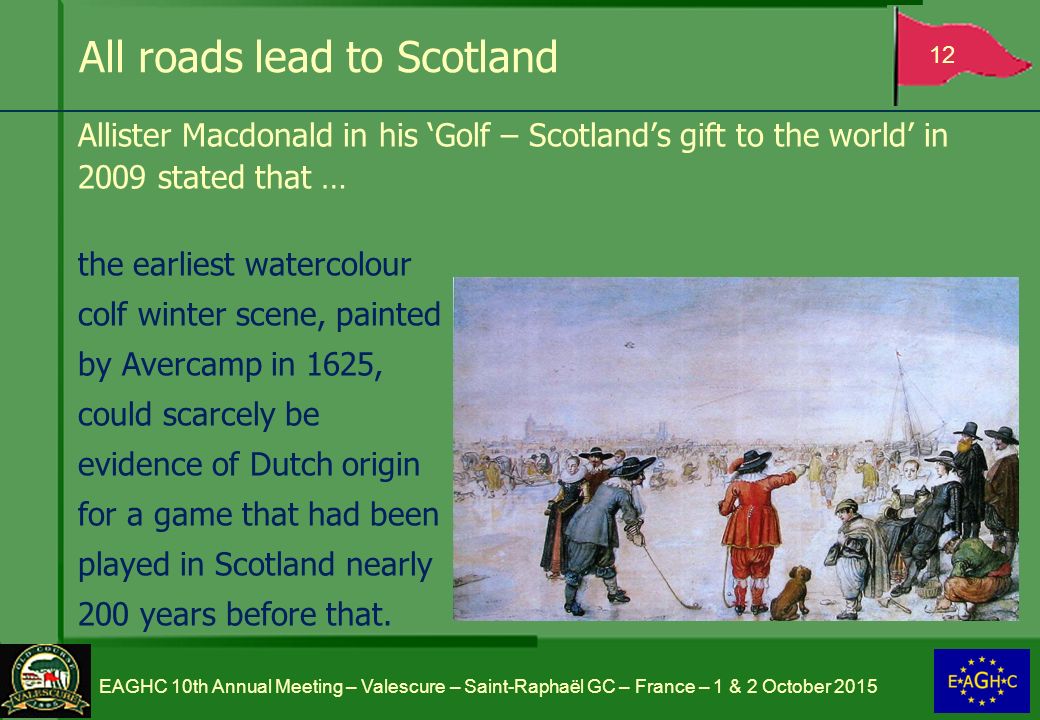 All roads lead to Scotland Allister Macdonald in his ‘Golf – Scotland’s gift to the world’ in 2009 stated that … the earliest watercolour colf winter scene, painted by Avercamp in 1625, could scarcely be evidence of Dutch origin for a game that had been played in Scotland nearly 200 years before that.