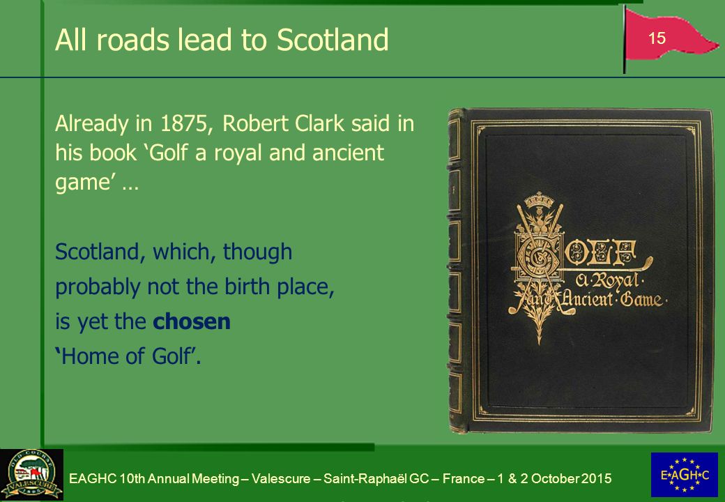 All roads lead to Scotland Already in 1875, Robert Clark said in his book ‘Golf a royal and ancient game’ … Scotland, which, though probably not the birth place, is yet the chosen ‘Home of Golf’.