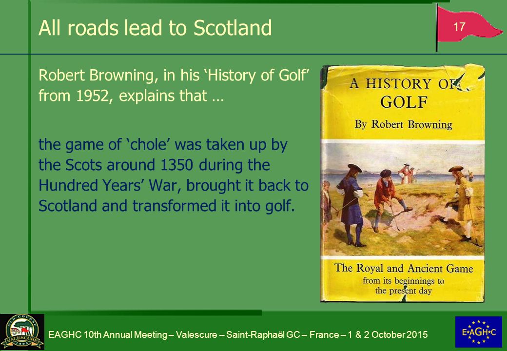 All roads lead to Scotland Robert Browning, in his ‘History of Golf’ from 1952, explains that … the game of ‘chole’ was taken up by the Scots around 1350 during the Hundred Years’ War, brought it back to Scotland and transformed it into golf.