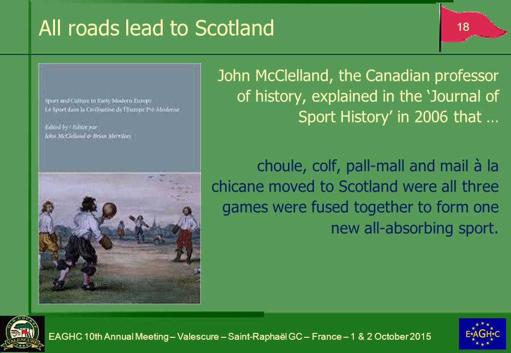 All roads lead to Scotland John McClelland, the Canadian professor of history, explained in the ‘Journal of Sport History’ in 2006 that … choule, colf, pall-mall and mail à la chicane moved to Scotland were all three games were fused together to form one new all-absorbing sport.