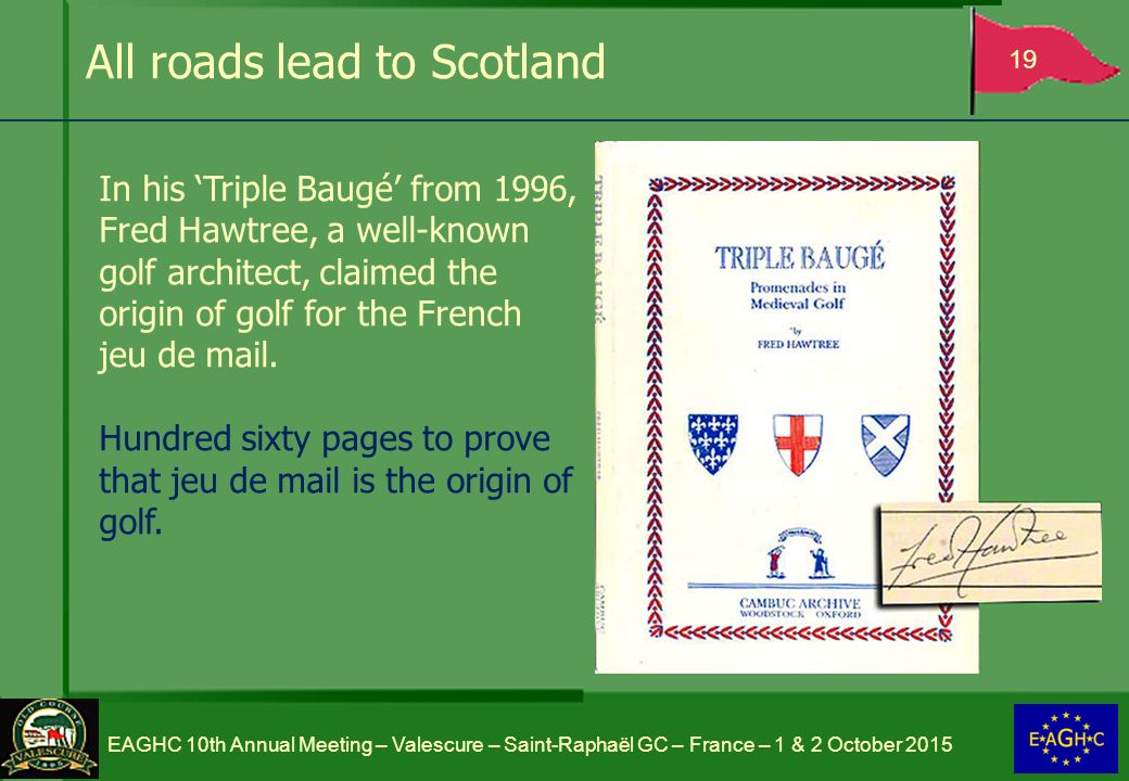 All roads lead to Scotland 19 EAGHC 10th Annual Meeting – Valescure – Saint-Raphaël GC – France – 1 & 2 October 2015 In his ‘Triple Baugé’ from 1996, Fred Hawtree, a well-known golf architect, claimed the origin of golf for the French jeu de mail.