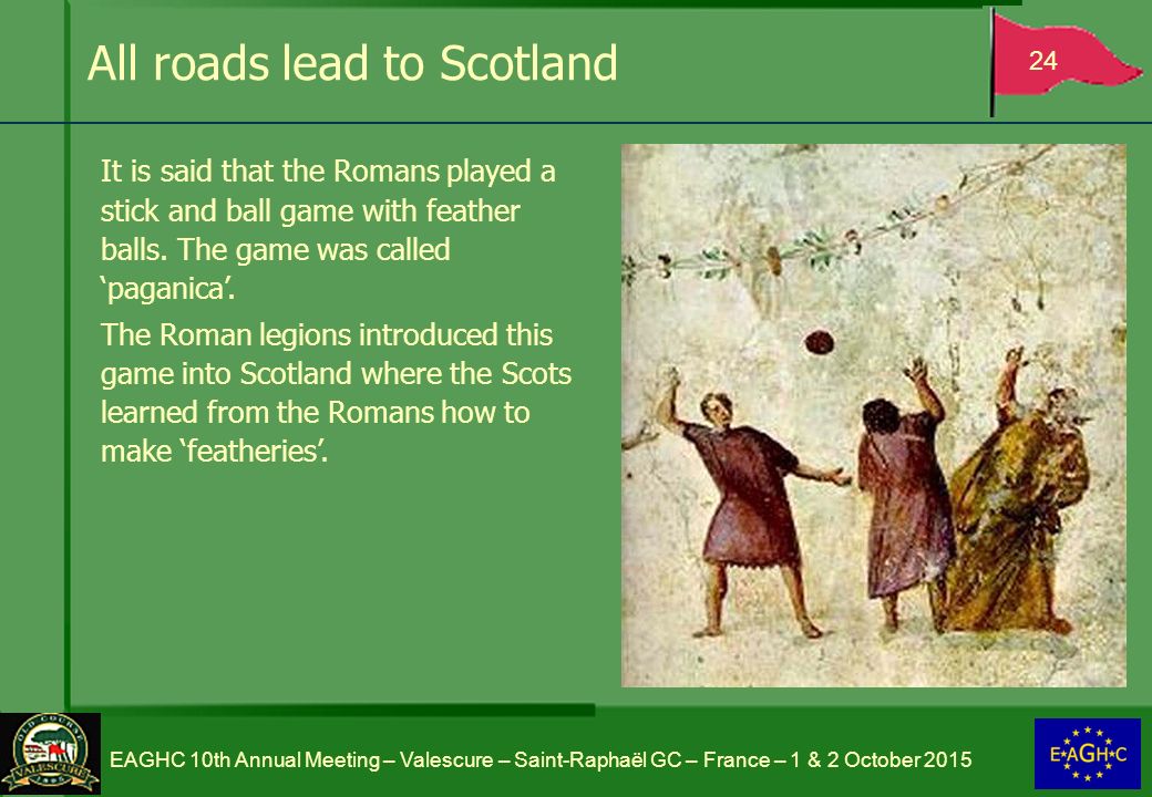 All roads lead to Scotland 24 EAGHC 10th Annual Meeting – Valescure – Saint-Raphaël GC – France – 1 & 2 October 2015 It is said that the Romans played a stick and ball game with feather balls.