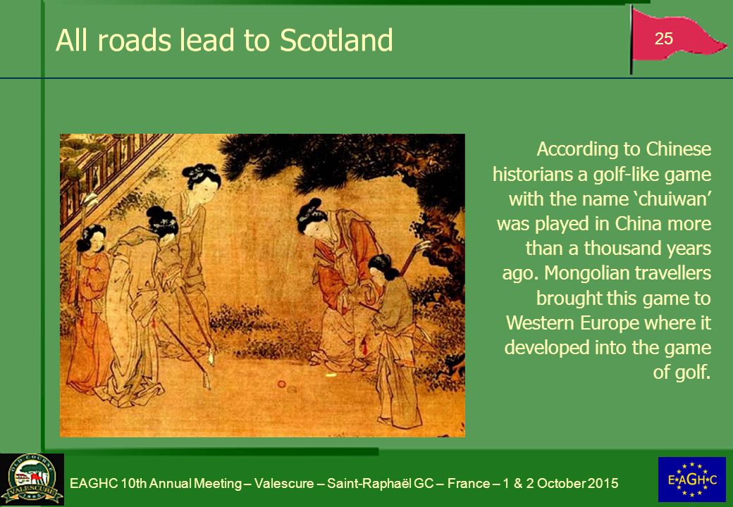 All roads lead to Scotland 25 EAGHC 10th Annual Meeting – Valescure – Saint-Raphaël GC – France – 1 & 2 October 2015 According to Chinese historians a golf-like game with the name ‘chuiwan’ was played in China more than a thousand years ago.
