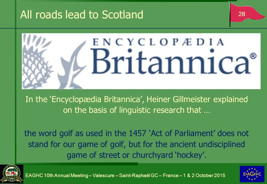 All roads lead to Scotland In the ‘Encyclopædia Britannica’, Heiner Gillmeister explained on the basis of linguistic research that … the word golf as used in the 1457 ‘Act of Parliament’ does not stand for our game of golf, but for the ancient undisciplined game of street or churchyard ‘hockey’.
