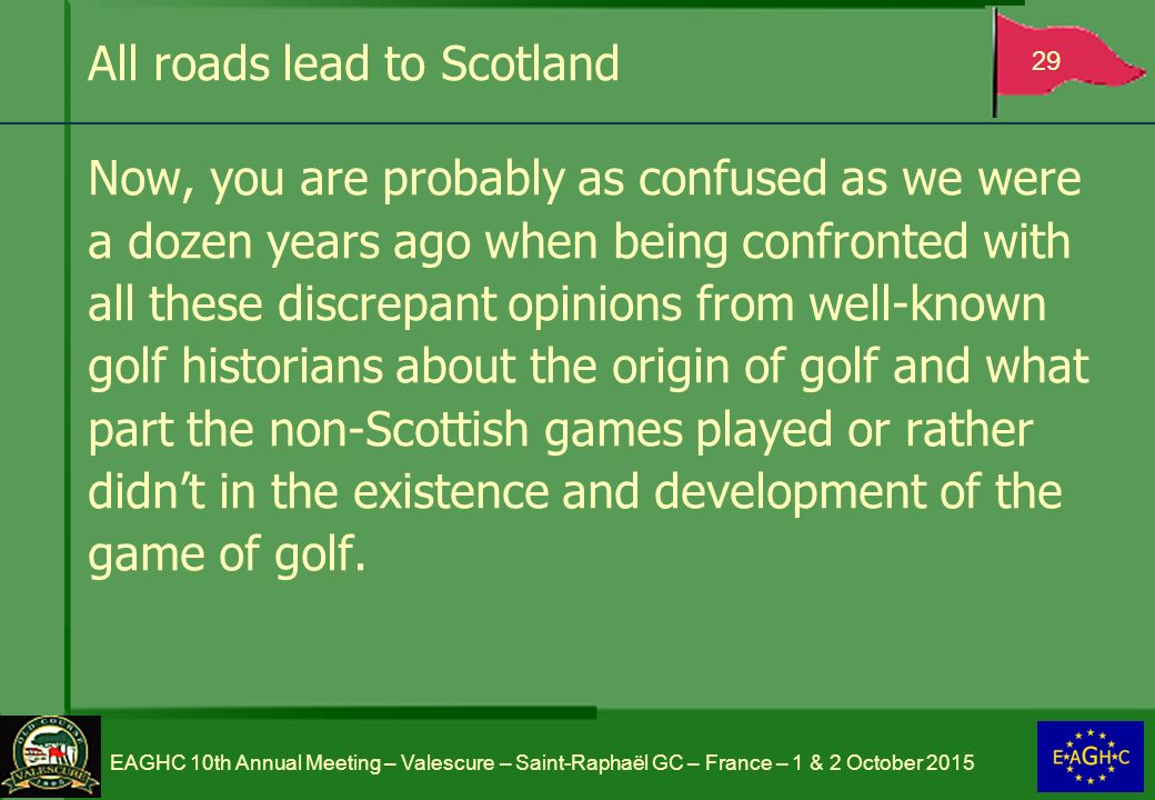 All roads lead to Scotland Now, you are probably as confused as we were a dozen years ago when being confronted with all these discrepant opinions from well-known golf historians about the origin of golf and what part the non-Scottish games played or rather didn’t in the existence and development of the game of golf.