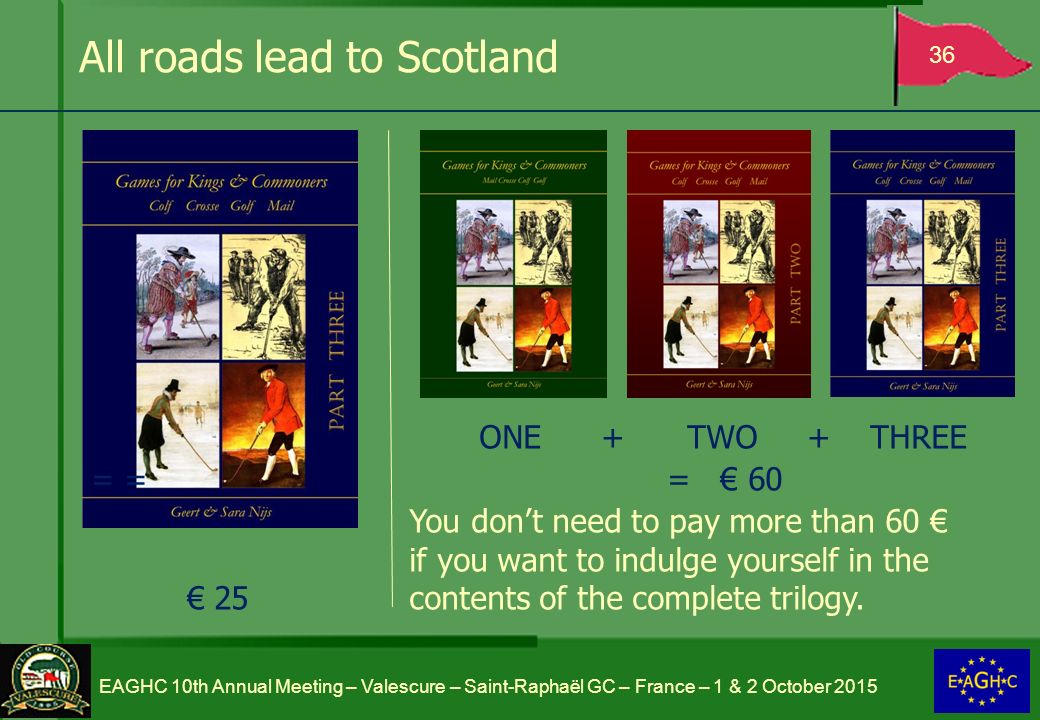 All roads lead to Scotland 36 EAGHC 10th Annual Meeting – Valescure – Saint-Raphaël GC – France – 1 & 2 October 2015 ONE + TWO + THREE = = = € 60 You don’t need to pay more than 60 € if you want to indulge yourself in the € 25 contents of the complete trilogy.