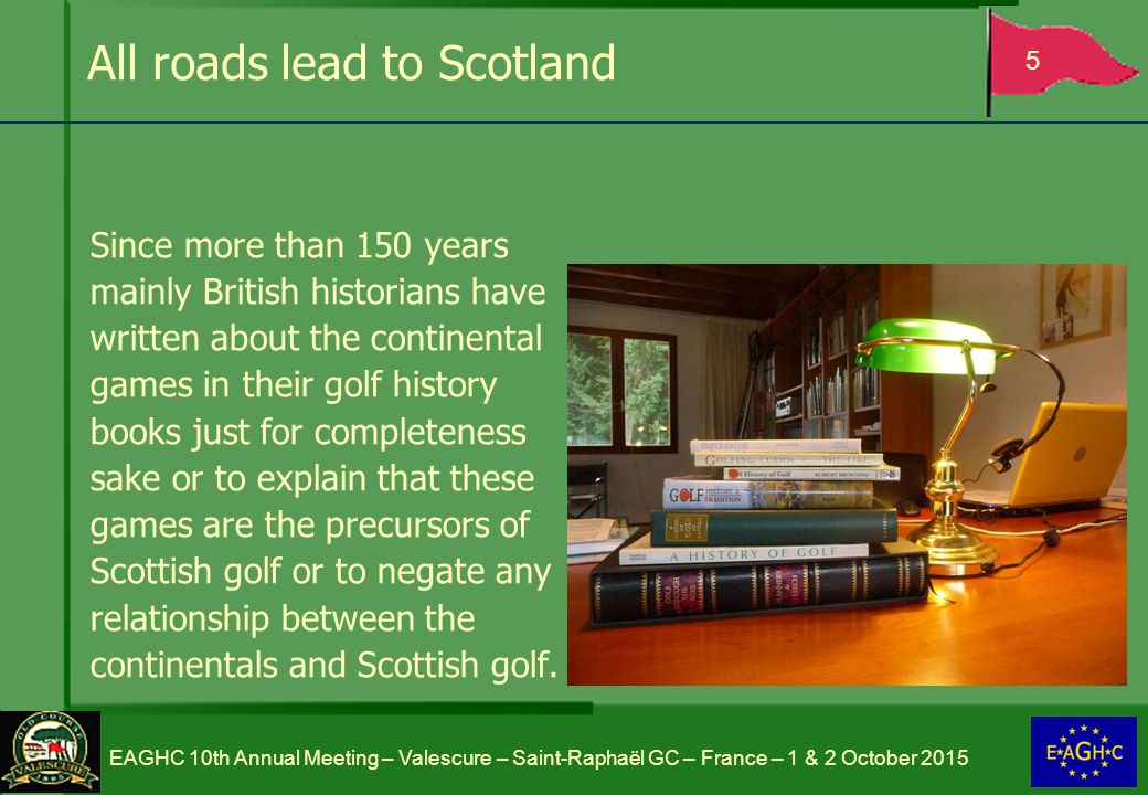All roads lead to Scotland Since more than 150 years mainly British historians have written about the continental games in their golf history books just for completeness sake or to explain that these games are the precursors of Scottish golf or to negate any relationship between the continentals and Scottish golf.