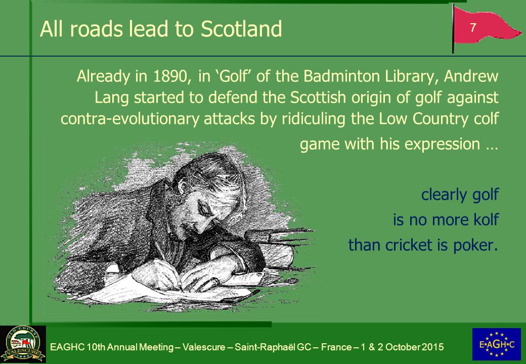 All roads lead to Scotland Already in 1890, in ‘Golf’ of the Badminton Library, Andrew Lang started to defend the Scottish origin of golf against contra-evolutionary attacks by ridiculing the Low Country colf game with his expression … clearly golf is no more kolf than cricket is poker.
