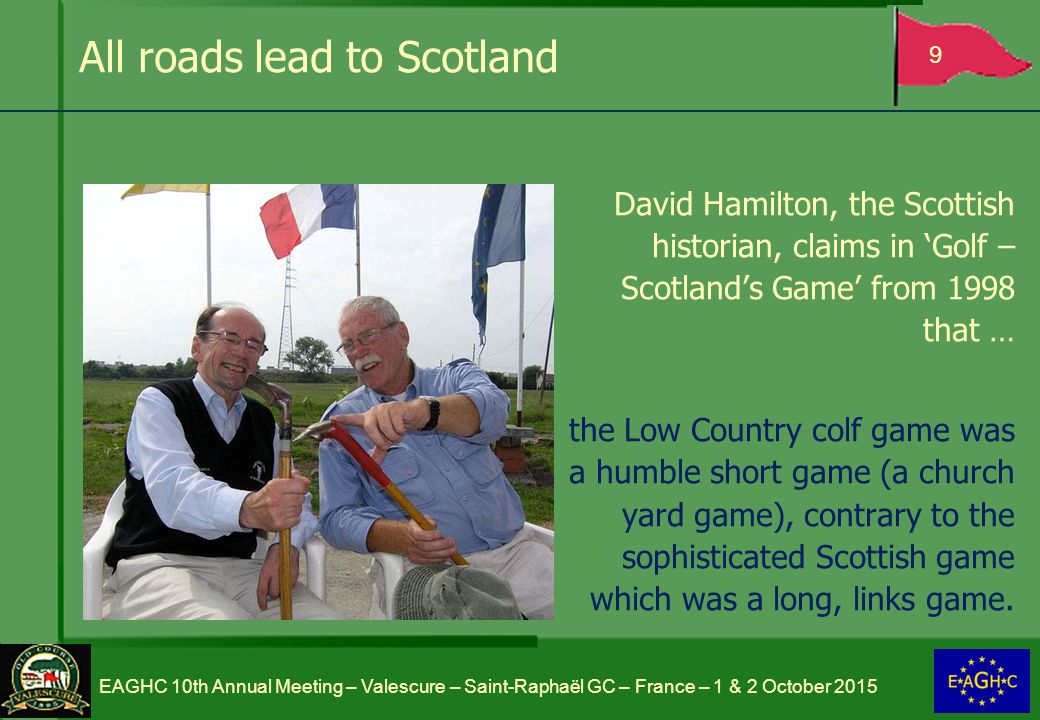 All roads lead to Scotland David Hamilton, the Scottish historian, claims in ‘Golf – Scotland’s Game’ from 1998 that … the Low Country colf game was a humble short game (a church yard game), contrary to the sophisticated Scottish game which was a long, links game.