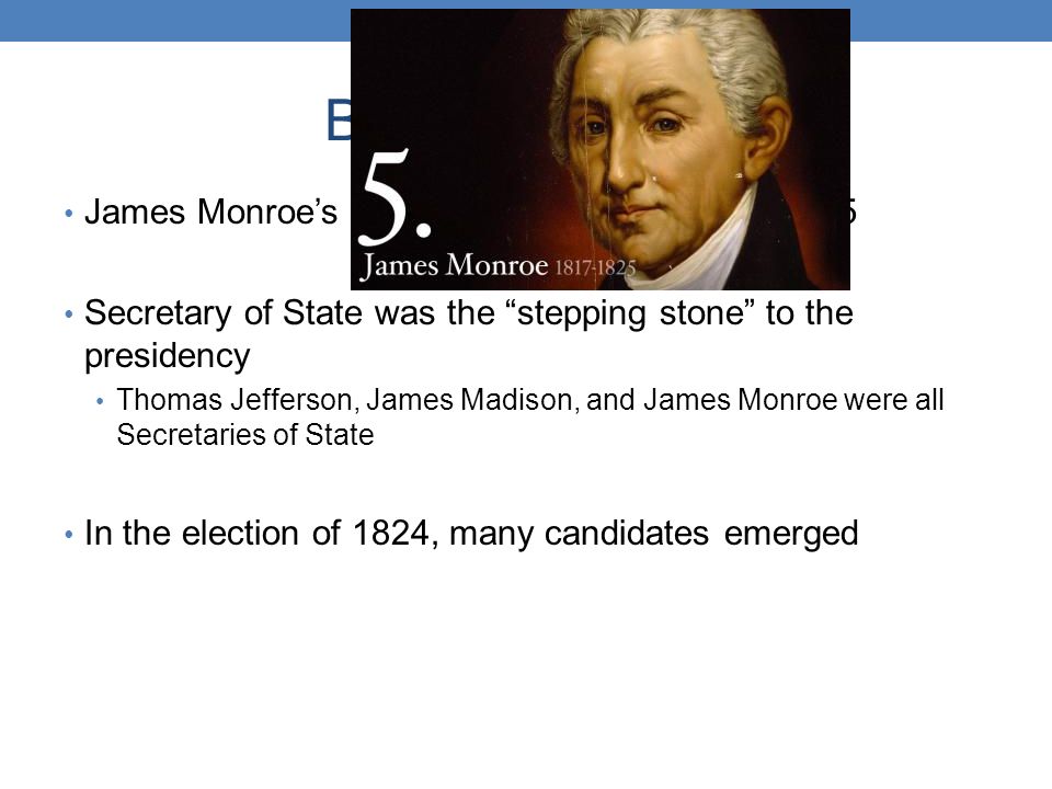 Background Info James Monroe’s 2 nd term would end in early 1825 Secretary of State was the stepping stone to the presidency Thomas Jefferson, James Madison, and James Monroe were all Secretaries of State In the election of 1824, many candidates emerged