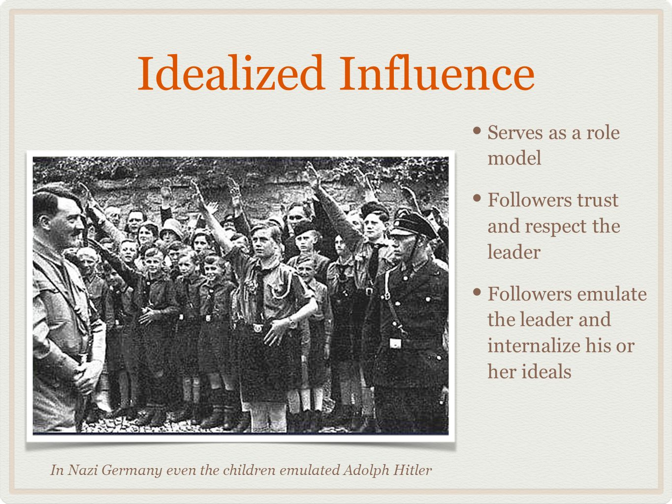 Idealized Influence Serves as a role model Followers trust and respect the leader Followers emulate the leader and internalize his or her ideals In Nazi Germany even the children emulated Adolph Hitler