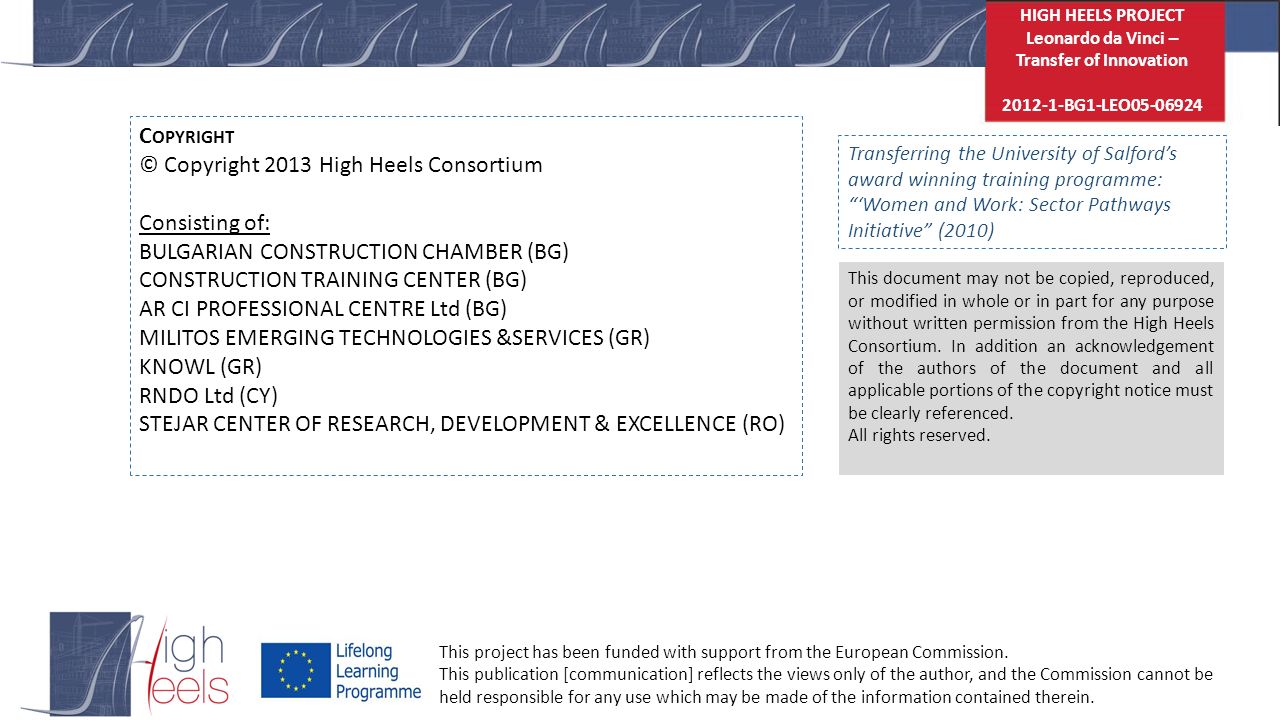 HIGH HEELS PROJECT Leonardo da Vinci – Transfer of Innovation BG1-LEO C OPYRIGHT © Copyright 2013 High Heels Consortium Consisting of: BULGARIAN CONSTRUCTION CHAMBER (BG) CONSTRUCTION TRAINING CENTER (BG) AR CI PROFESSIONAL CENTRE Ltd (BG) MILITOS EMERGING TECHNOLOGIES &SERVICES (GR) KNOWL (GR) RNDO Ltd (CY) STEJAR CENTER OF RESEARCH, DEVELOPMENT & EXCELLENCE (RO) This document may not be copied, reproduced, or modified in whole or in part for any purpose without written permission from the High Heels Consortium.