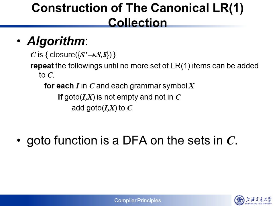 Compiler Principles Construction of The Canonical LR(1) Collection Algorithm: C is { closure({ S’ .S,$ }) } repeat the followings until no more set of LR(1) items can be added to C.