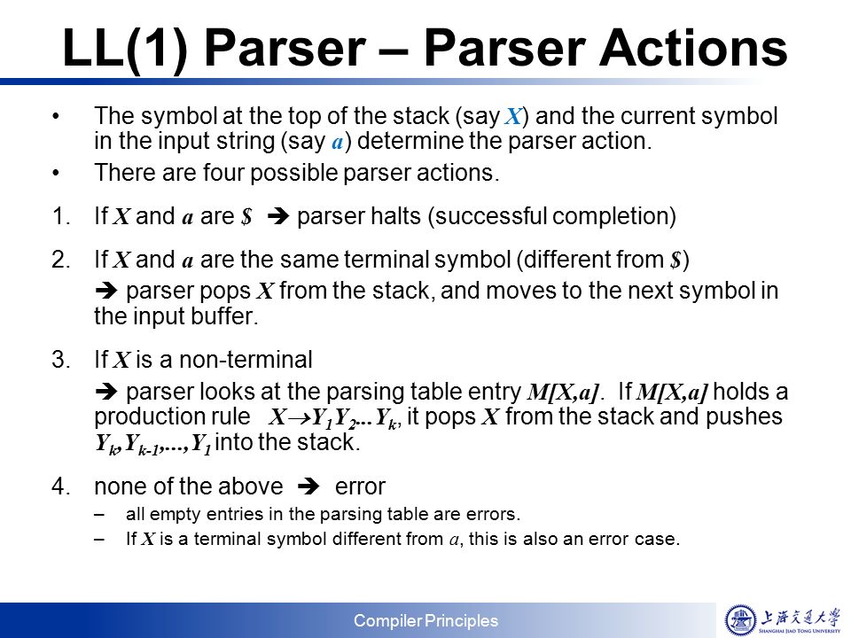 Compiler Principles LL(1) Parser – Parser Actions The symbol at the top of the stack (say X ) and the current symbol in the input string (say a ) determine the parser action.