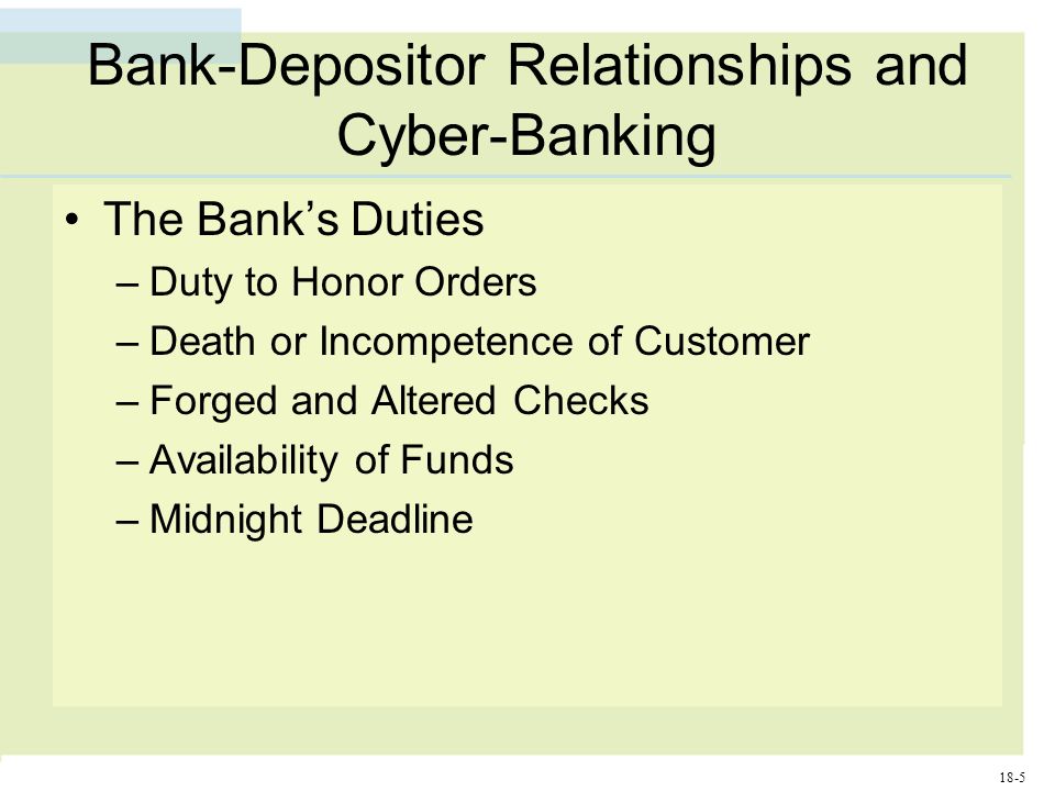 18-5 Bank-Depositor Relationships and Cyber-Banking The Bank’s Duties –Duty to Honor Orders –Death or Incompetence of Customer –Forged and Altered Checks –Availability of Funds –Midnight Deadline