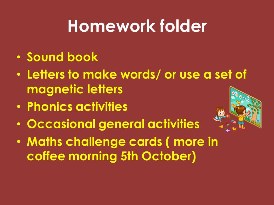 Homework folder Sound book Letters to make words/ or use a set of magnetic letters Phonics activities Occasional general activities Maths challenge cards ( more in coffee morning 5th October)