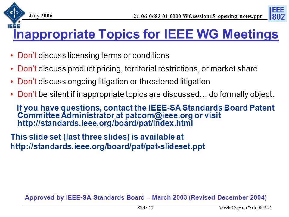WGsession15_opening_notes.ppt July 2006 Vivek Gupta, Chair, Slide 12 Inappropriate Topics for IEEE WG Meetings Don’t discuss licensing terms or conditions Don’t discuss product pricing, territorial restrictions, or market share Don’t discuss ongoing litigation or threatened litigation Don’t be silent if inappropriate topics are discussed… do formally object.