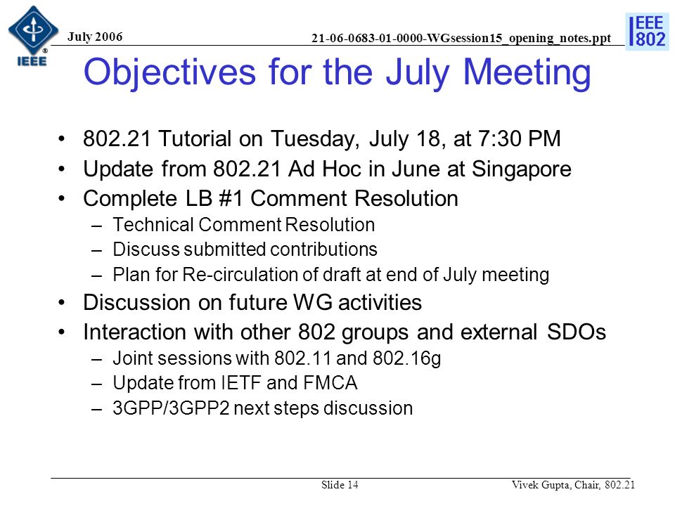 WGsession15_opening_notes.ppt July 2006 Vivek Gupta, Chair, Slide 14 Objectives for the July Meeting Tutorial on Tuesday, July 18, at 7:30 PM Update from Ad Hoc in June at Singapore Complete LB #1 Comment Resolution –Technical Comment Resolution –Discuss submitted contributions –Plan for Re-circulation of draft at end of July meeting Discussion on future WG activities Interaction with other 802 groups and external SDOs –Joint sessions with and g –Update from IETF and FMCA –3GPP/3GPP2 next steps discussion