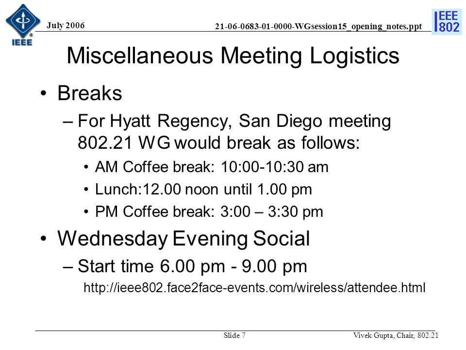 WGsession15_opening_notes.ppt July 2006 Vivek Gupta, Chair, Slide 7 Miscellaneous Meeting Logistics Breaks –For Hyatt Regency, San Diego meeting WG would break as follows: AM Coffee break: 10:00-10:30 am Lunch:12.00 noon until 1.00 pm PM Coffee break: 3:00 – 3:30 pm Wednesday Evening Social –Start time 6.00 pm pm
