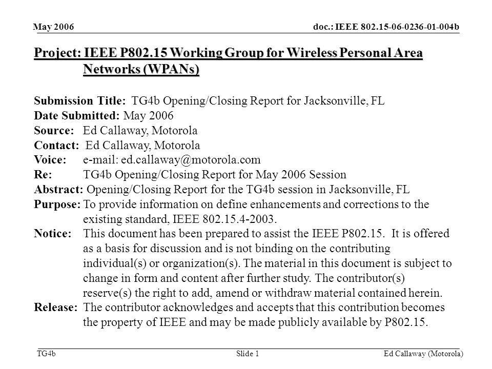 doc.: IEEE b TG4b May 2006 Ed Callaway (Motorola)Slide 1 Project: IEEE P Working Group for Wireless Personal Area Networks (WPANs) Submission Title: TG4b Opening/Closing Report for Jacksonville, FL Date Submitted: May 2006 Source: Ed Callaway, Motorola Contact: Ed Callaway, Motorola Voice:   Re: TG4b Opening/Closing Report for May 2006 Session Abstract: Opening/Closing Report for the TG4b session in Jacksonville, FL Purpose:To provide information on define enhancements and corrections to the existing standard, IEEE