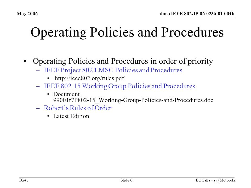 doc.: IEEE b TG4b May 2006 Ed Callaway (Motorola)Slide 6 Operating Policies and Procedures Operating Policies and Procedures in order of priority –IEEE Project 802 LMSC Policies and Procedures   –IEEE Working Group Policies and Procedures Document 99001r7P802-15_Working-Group-Policies-and-Procedures.doc –Robert’s Rules of Order Latest Edition