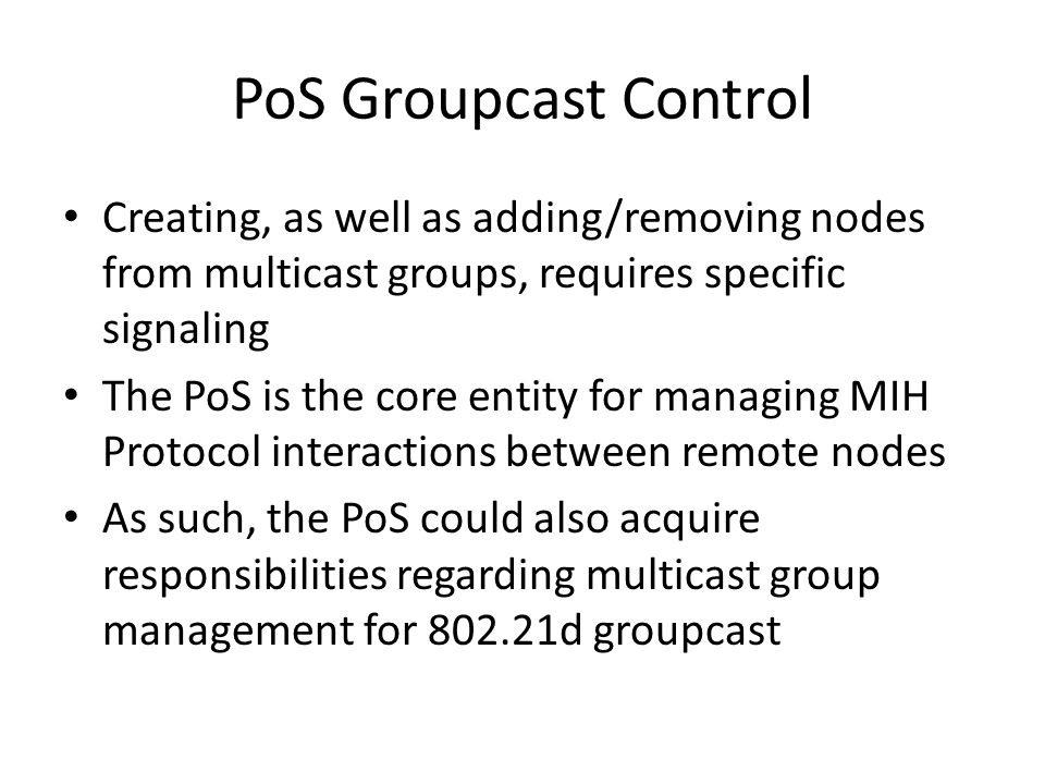 PoS Groupcast Control Creating, as well as adding/removing nodes from multicast groups, requires specific signaling The PoS is the core entity for managing MIH Protocol interactions between remote nodes As such, the PoS could also acquire responsibilities regarding multicast group management for d groupcast