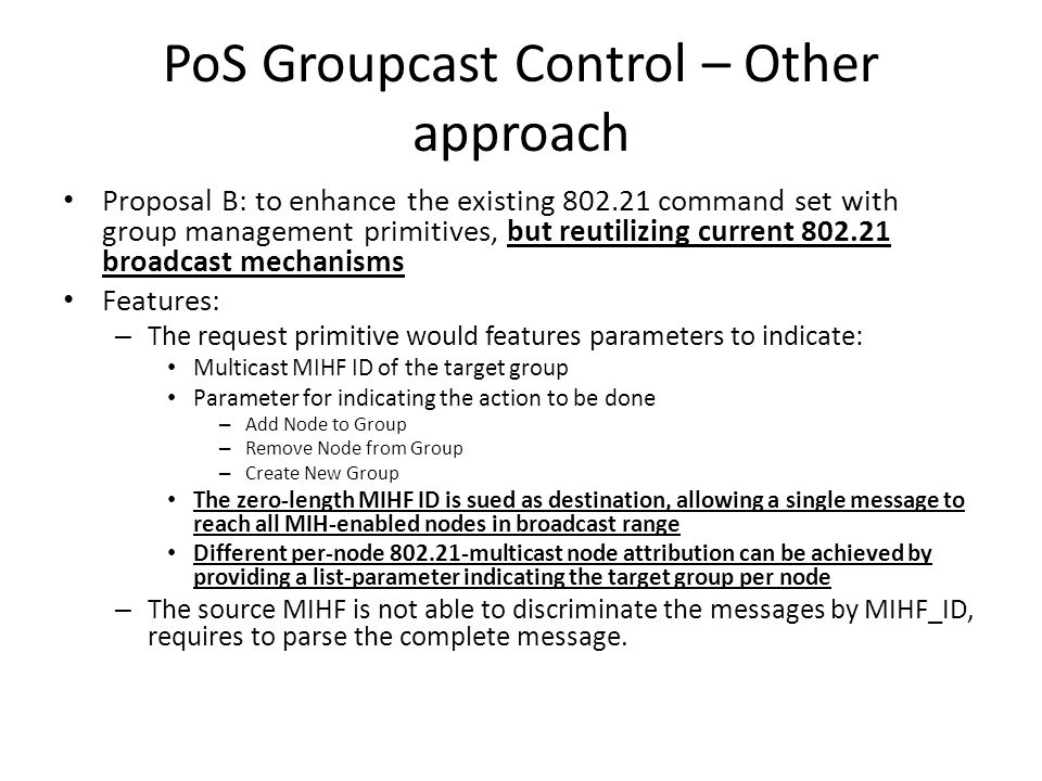 PoS Groupcast Control – Other approach Proposal B: to enhance the existing command set with group management primitives, but reutilizing current broadcast mechanisms Features: – The request primitive would features parameters to indicate: Multicast MIHF ID of the target group Parameter for indicating the action to be done – Add Node to Group – Remove Node from Group – Create New Group The zero-length MIHF ID is sued as destination, allowing a single message to reach all MIH-enabled nodes in broadcast range Different per-node multicast node attribution can be achieved by providing a list-parameter indicating the target group per node – The source MIHF is not able to discriminate the messages by MIHF_ID, requires to parse the complete message.