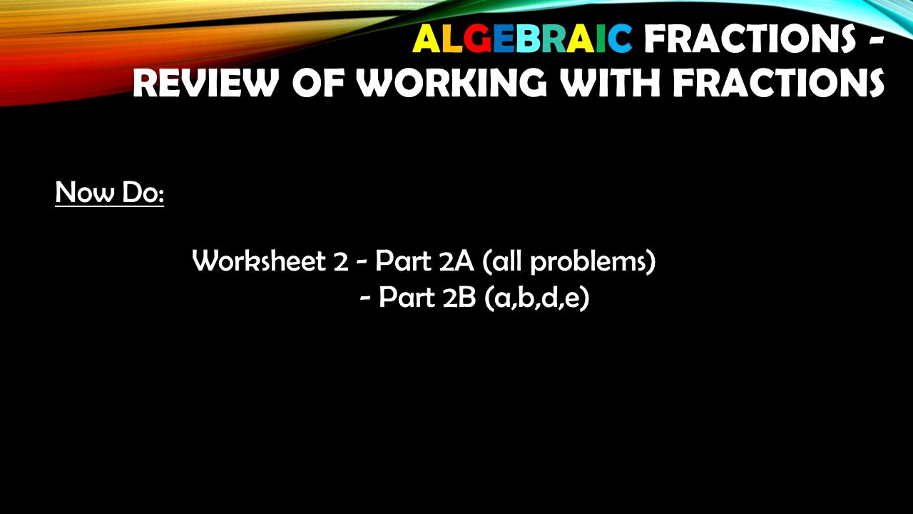Now Do: Worksheet 2 - Part 2A (all problems) - Part 2B (a,b,d,e) - Part 2B (a,b,d,e) ALGEBRAIC FRACTIONS - REVIEW OF WORKING WITH FRACTIONS
