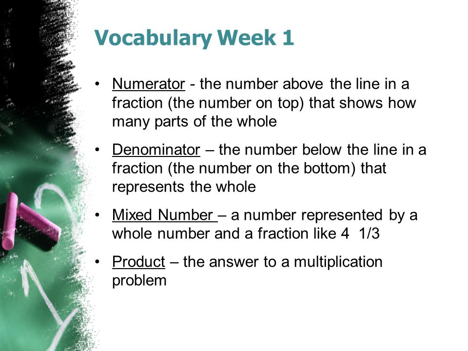 Vocabulary Week 1 Numerator - the number above the line in a fraction (the number on top) that shows how many parts of the whole Denominator – the number below the line in a fraction (the number on the bottom) that represents the whole Mixed Number – a number represented by a whole number and a fraction like 4 1/3 Product – the answer to a multiplication problem