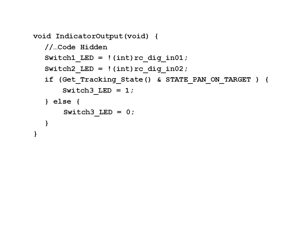 void IndicatorOutput(void) { //…Code Hidden Switch1_LED = !(int)rc_dig_in01; Switch2_LED = !(int)rc_dig_in02; if (Get_Tracking_State() & STATE_PAN_ON_TARGET ) { Switch3_LED = 1; } else { Switch3_LED = 0; }