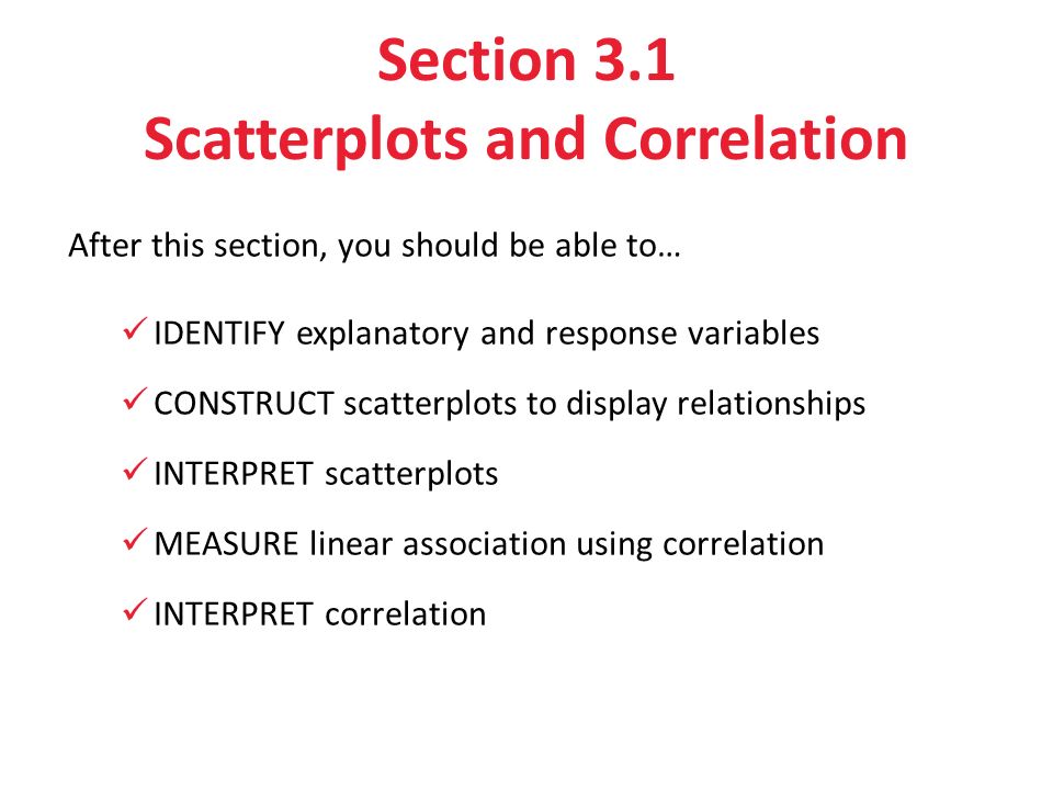 Section 3.1 Scatterplots and Correlation After this section, you should be able to… IDENTIFY explanatory and response variables CONSTRUCT scatterplots to display relationships INTERPRET scatterplots MEASURE linear association using correlation INTERPRET correlation
