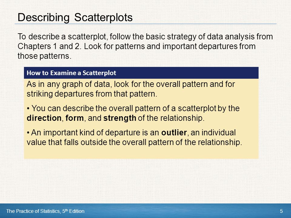 The Practice of Statistics, 5 th Edition5 Describing Scatterplots To describe a scatterplot, follow the basic strategy of data analysis from Chapters 1 and 2.