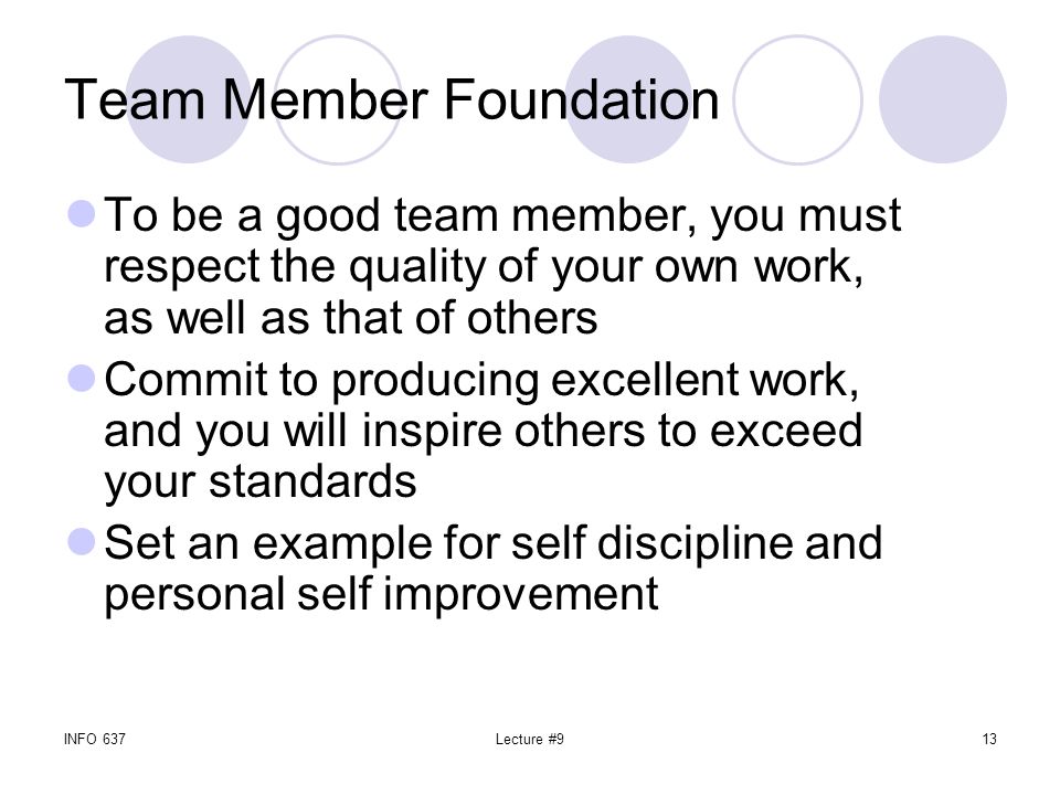 INFO 637Lecture #913 Team Member Foundation To be a good team member, you must respect the quality of your own work, as well as that of others Commit to producing excellent work, and you will inspire others to exceed your standards Set an example for self discipline and personal self improvement