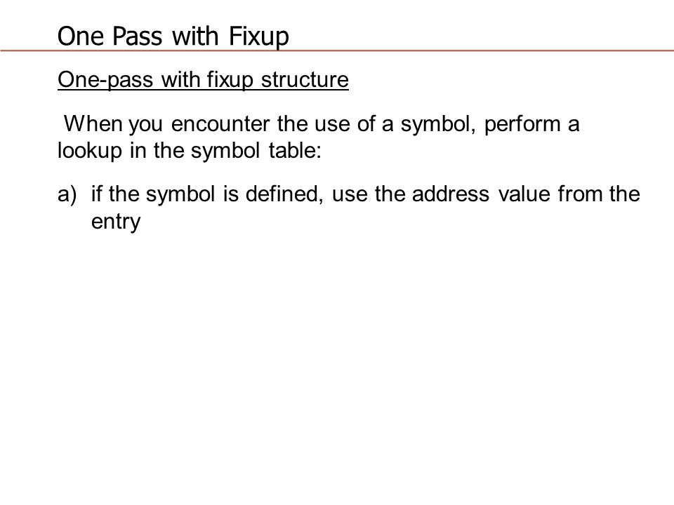 One Pass with Fixup One-pass with fixup structure When you encounter the use of a symbol, perform a lookup in the symbol table: a)if the symbol is defined, use the address value from the entry
