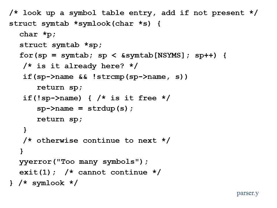 /* look up a symbol table entry, add if not present */ struct symtab *symlook(char *s) { char *p; struct symtab *sp; for(sp = symtab; sp < &symtab[NSYMS]; sp++) { /* is it already here.