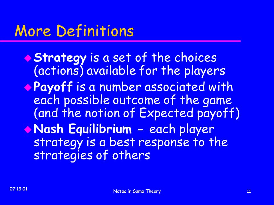 Notes in Game Theory11 More Definitions u Strategy is a set of the choices (actions) available for the players u Payoff is a number associated with each possible outcome of the game (and the notion of Expected payoff) u Nash Equilibrium - each player strategy is a best response to the strategies of others