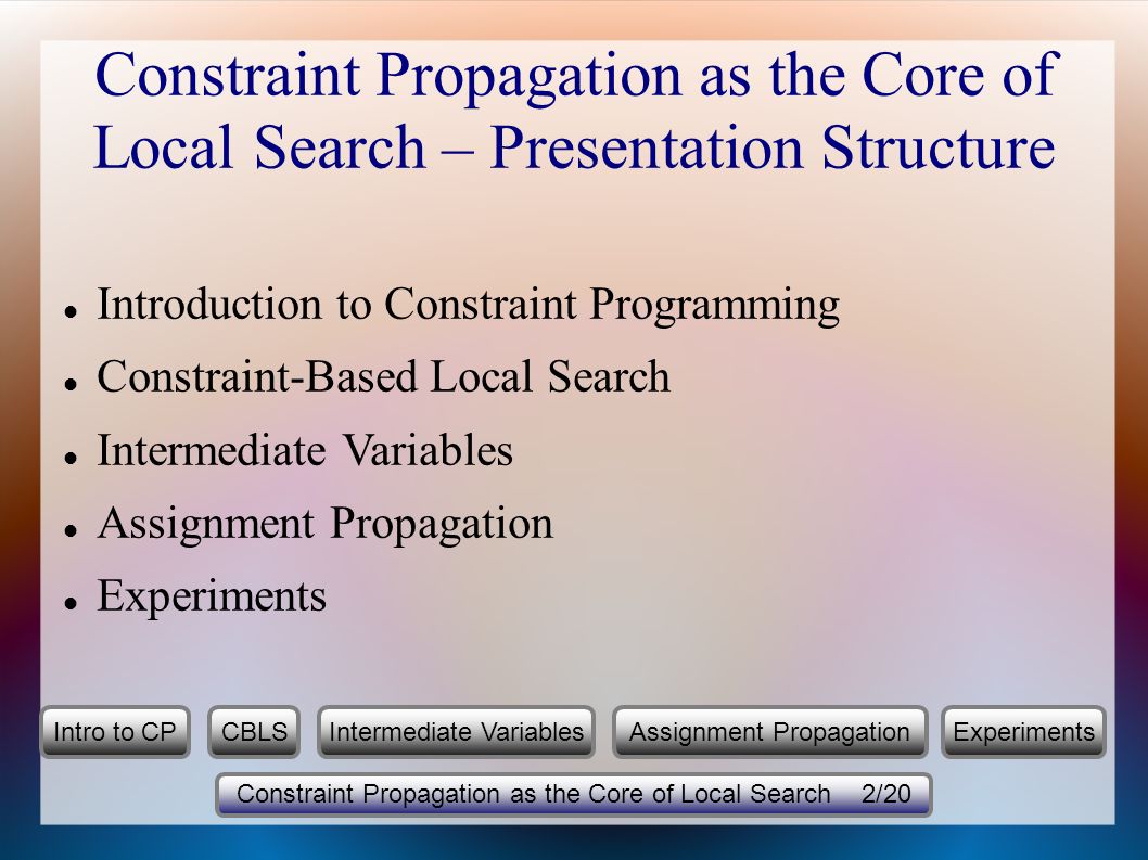 Constraint Propagation as the Core of Local Search – Presentation Structure Introduction to Constraint Programming Constraint-Based Local Search Intermediate Variables Assignment Propagation Experiments Constraint Propagation as the Core of Local Search 2/20 Intro to CPCBLSIntermediate VariablesExperimentsAssignment Propagation