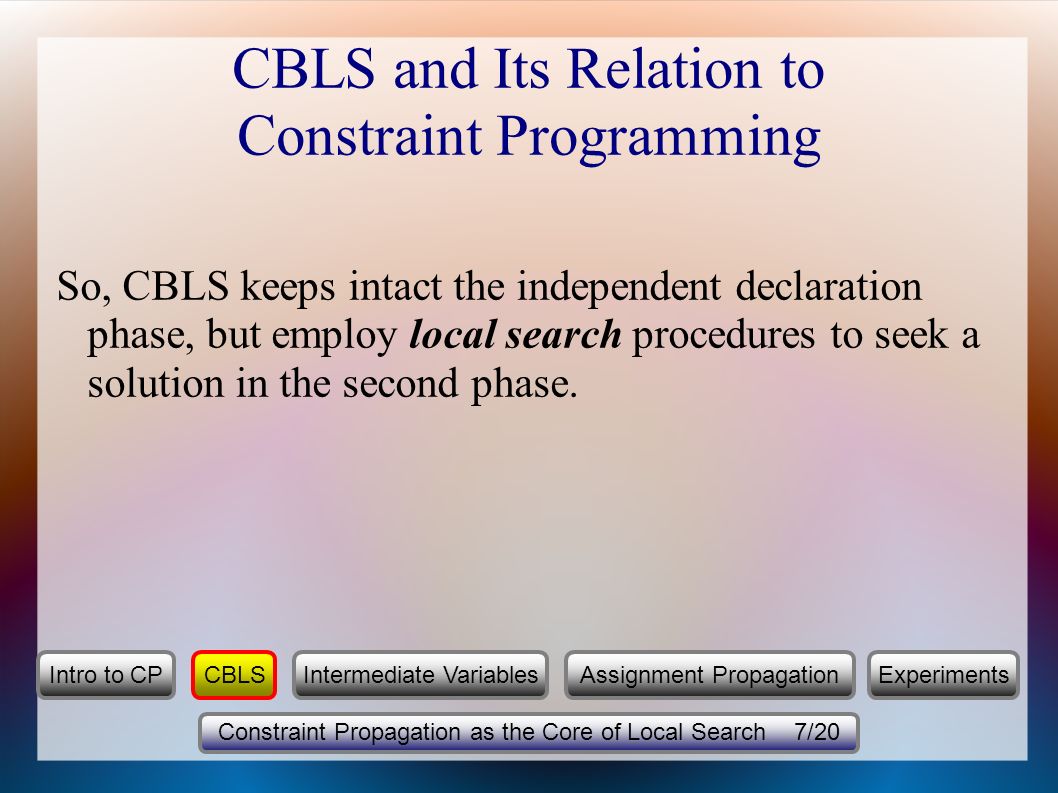 CBLS and Its Relation to Constraint Programming So, CBLS keeps intact the independent declaration phase, but employ local search procedures to seek a solution in the second phase.
