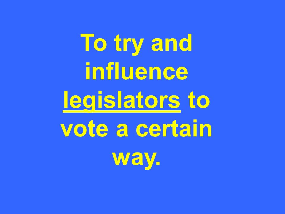 To try and influence legislators to vote a certain way. legislators