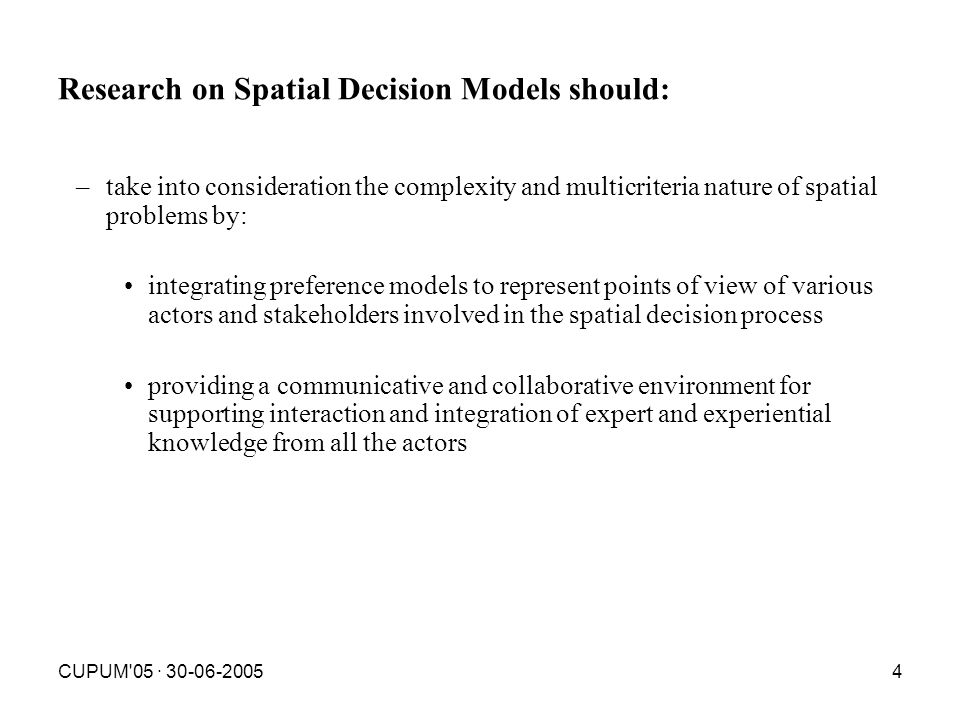 CUPUM 05 · Research on Spatial Decision Models should: –take into consideration the complexity and multicriteria nature of spatial problems by: integrating preference models to represent points of view of various actors and stakeholders involved in the spatial decision process providing a communicative and collaborative environment for supporting interaction and integration of expert and experiential knowledge from all the actors