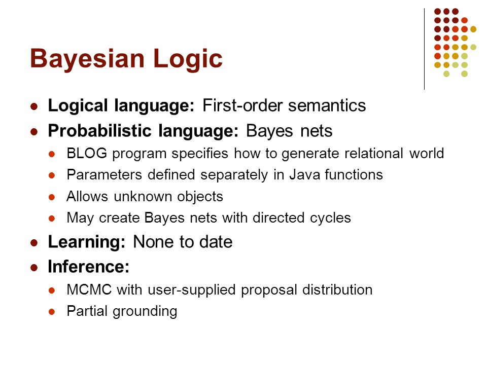 Bayesian Logic Logical language: First-order semantics Probabilistic language: Bayes nets BLOG program specifies how to generate relational world Parameters defined separately in Java functions Allows unknown objects May create Bayes nets with directed cycles Learning: None to date Inference: MCMC with user-supplied proposal distribution Partial grounding
