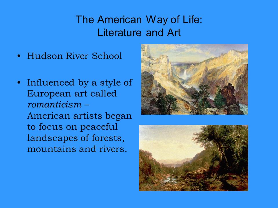 The American Way of Life: Literature and Art Hudson River School Influenced by a style of European art called romanticism – American artists began to focus on peaceful landscapes of forests, mountains and rivers.