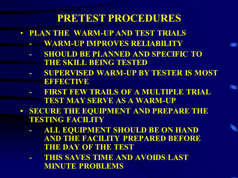 PRETEST PROCEDURES DEVELOP DIRECTIONS -ADMINISTRATIVE PROCEDURES -INSTRUCTIONS ON PERFORMANCE -SCORING PROCEDURE AND THE POLICY ON INCORRECT PERFORMANCE -HINTS ON TECHNIQUES TO IMPROVE SCORES PREPARE THE STUDENTS OR PROGRAM PARTICIPANTS PSYCHOLOGICALLY AND PHYSIOLOGICALLY FOR TESTING -NOTIFY INDIVIDAULS ABOUT THE TESTING IN ADVANCE, WHAT THE TEST IS, AND WHAT THE TEST INVOLVES
