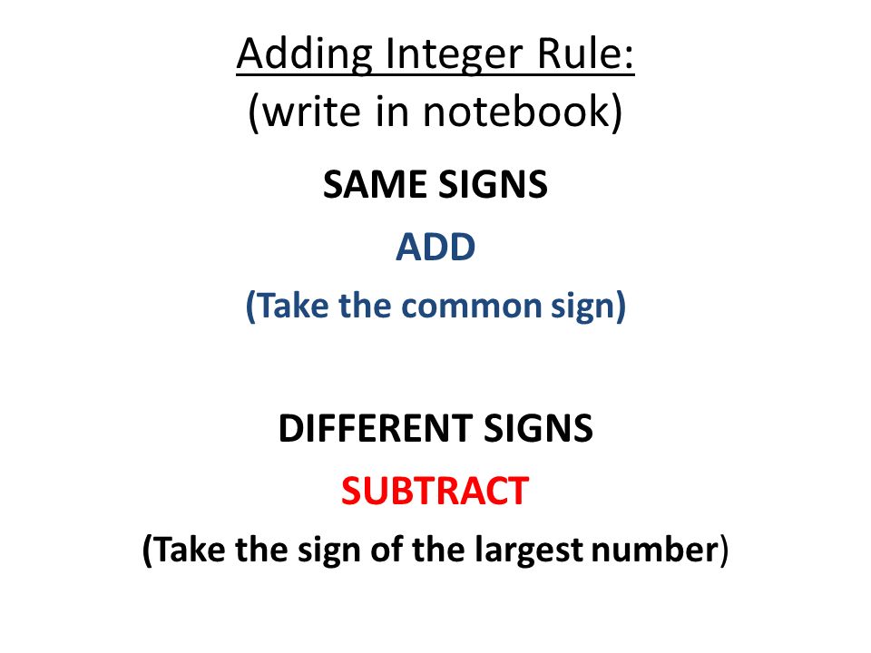 Adding Integer Rule: (write in notebook) SAME SIGNS ADD (Take the common sign) DIFFERENT SIGNS SUBTRACT (Take the sign of the largest number)