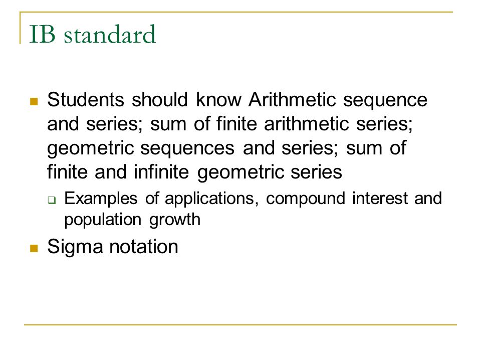 IB standard Students should know Arithmetic sequence and series; sum of finite arithmetic series; geometric sequences and series; sum of finite and infinite geometric series  Examples of applications, compound interest and population growth Sigma notation