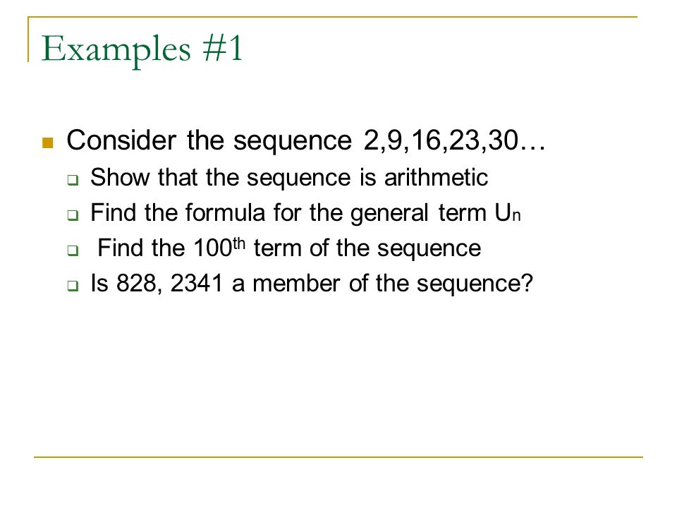 Examples #1 Consider the sequence 2,9,16,23,30…  Show that the sequence is arithmetic  Find the formula for the general term U n  Find the 100 th term of the sequence  Is 828, 2341 a member of the sequence