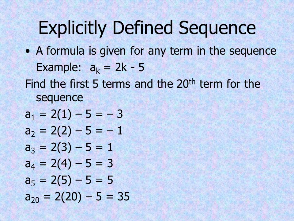 Explicitly Defined Sequence A formula is given for any term in the sequence Example: a k = 2k - 5 Find the first 5 terms and the 20 th term for the sequence a 1 = 2(1) – 5 = – 3 a 2 = 2(2) – 5 = – 1 a 3 = 2(3) – 5 = 1 a 4 = 2(4) – 5 = 3 a 5 = 2(5) – 5 = 5 a 20 = 2(20) – 5 = 35