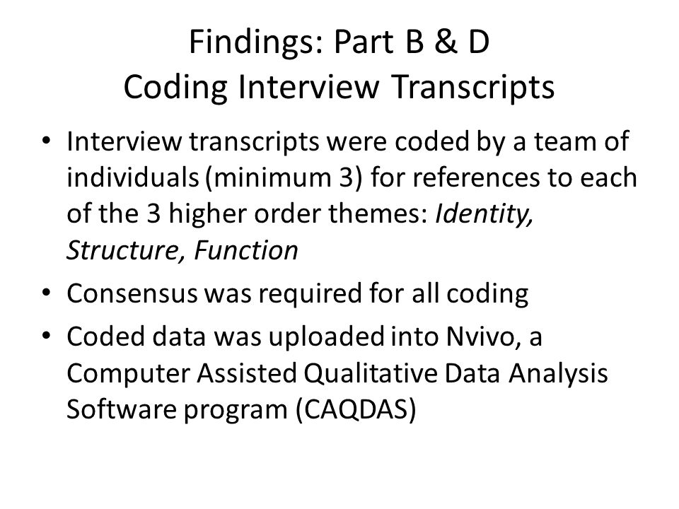 Findings: Part B & D Coding Interview Transcripts Interview transcripts were coded by a team of individuals (minimum 3) for references to each of the 3 higher order themes: Identity, Structure, Function Consensus was required for all coding Coded data was uploaded into Nvivo, a Computer Assisted Qualitative Data Analysis Software program (CAQDAS)