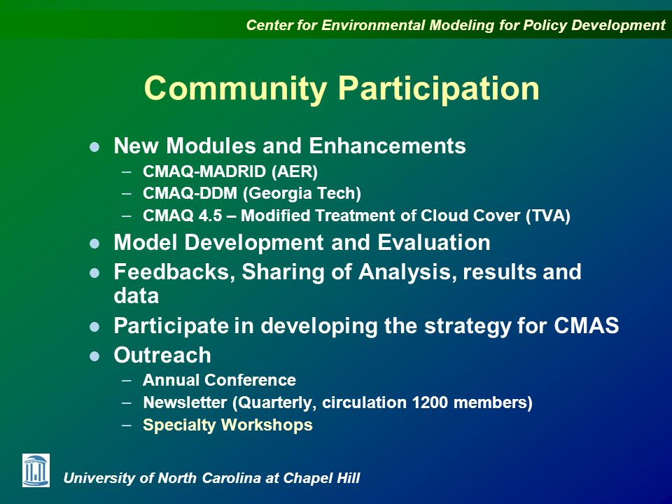 Center for Environmental Modeling for Policy Development University of North Carolina at Chapel Hill Community Participation l New Modules and Enhancements – CMAQ-MADRID (AER) – CMAQ-DDM (Georgia Tech) – CMAQ 4.5 – Modified Treatment of Cloud Cover (TVA) l Model Development and Evaluation l Feedbacks, Sharing of Analysis, results and data l Participate in developing the strategy for CMAS l Outreach – Annual Conference – Newsletter (Quarterly, circulation 1200 members) – Specialty Workshops
